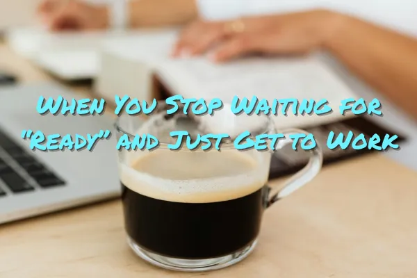 When You Stop Waiting for “Ready” and Just Get to Work