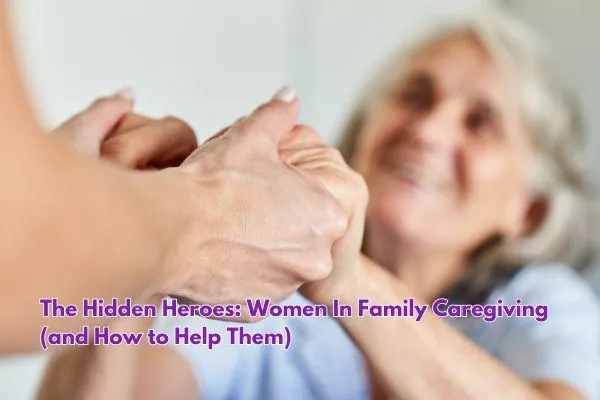 The Hidden Heroes: Women In Family Caregiving (and How to Help Them)