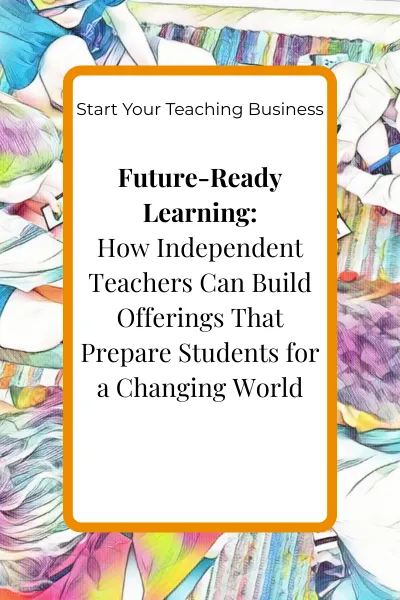 Future-Ready Learning: How Independent Teachers Can Build Offerings That Prepare Students for a Changing World