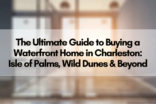 The Ultimate Guide to Buying a Waterfront Home in Charleston: Isle of Palms, Wild Dunes & Beyond