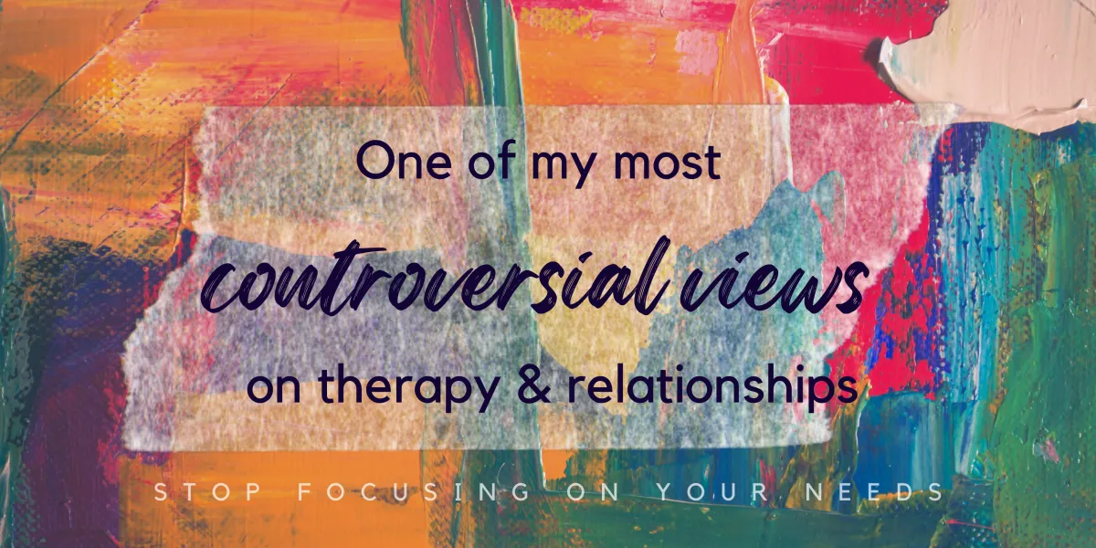 One of my most controversial views on therapy and relationships: Stop Focusing on Your Needs