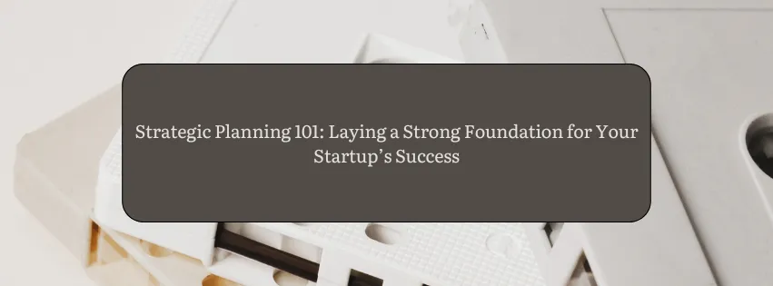 Strategic Planning 101: Laying a Strong Foundation for Your Startup’s Success