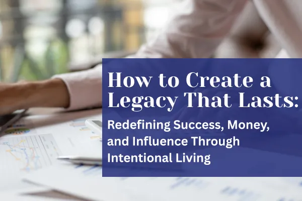 How to Create a Legacy That Lasts: Redefining Success, Money, and Influence Through Intentional Living