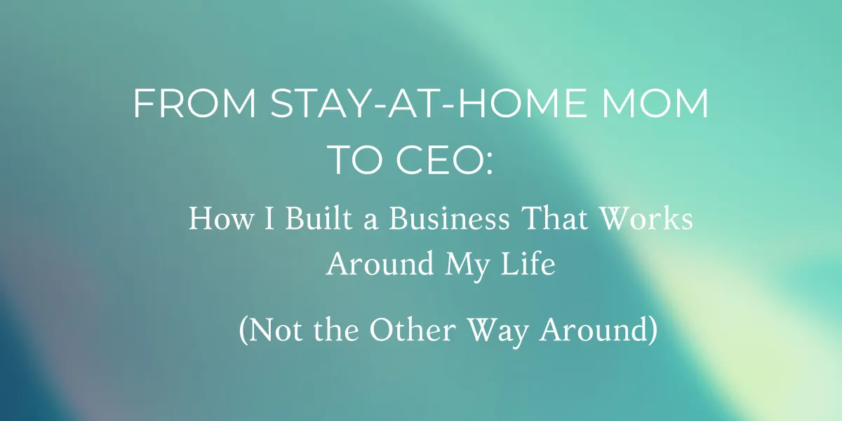 From Stay-at-Home Mom to CEO: How I Built a Business That Works Around My Life (Not the Other Way Around)
