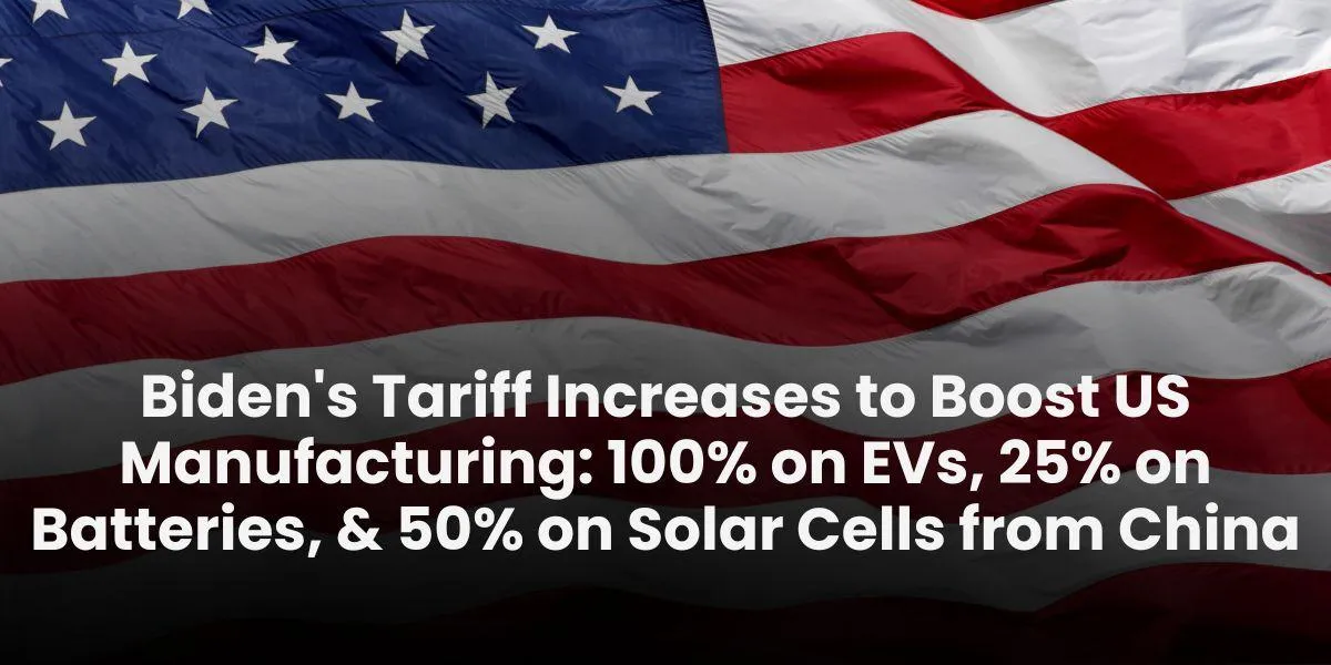 Biden's Tariff Increases to Boost US Manufacturing: 100% on EVs, 25% on Batteries, & 50% on Solar Cells from China