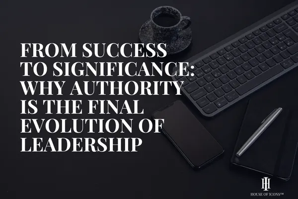 From Success to Significance: Why Authority Is the Final Evolution of Leadership