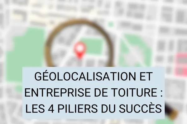 Géolocalisation et Entreprise de Toiture : Les 4 Piliers du Succès