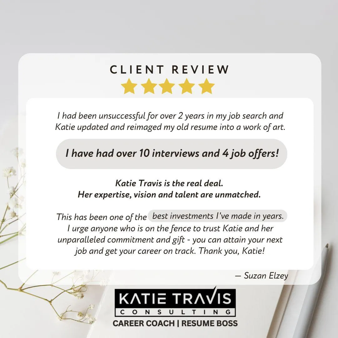 Client review: After two years of unsuccessful job searching, Katie Travis reimagined the client's resume, resulting in over 10 interviews and 4 job offers. The client calls it one of the best investments they've made and highly recommends Katie's expertise.