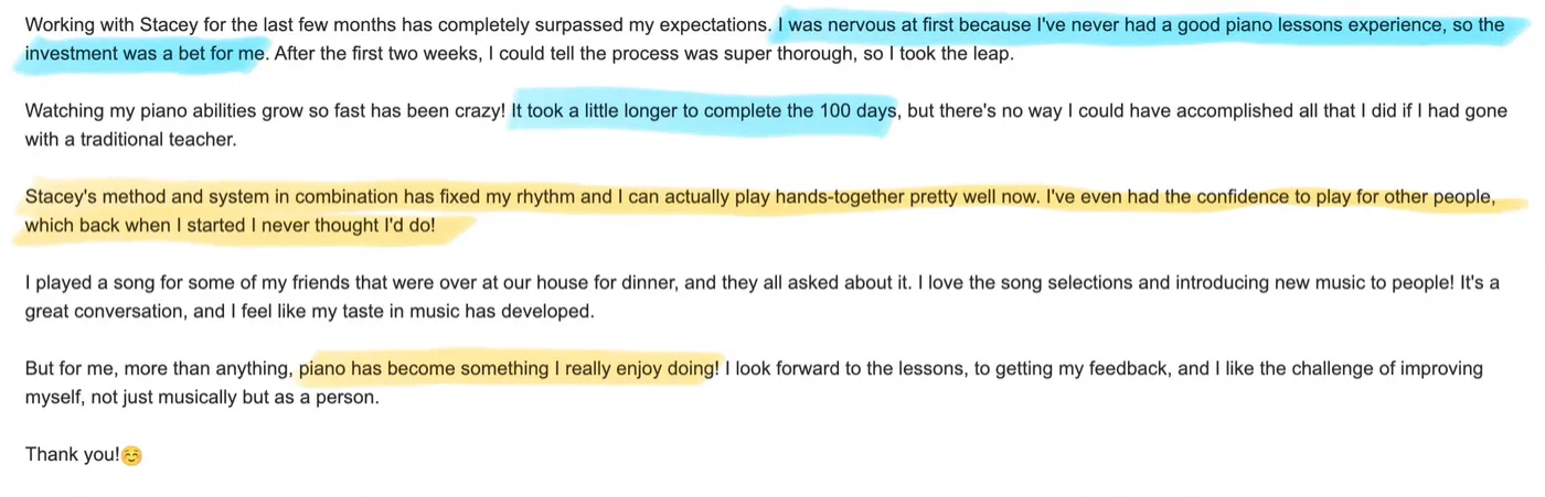 A student’s email: I was nervous at first because I’ve never had a good piano lessons experience. Watching my piano abilities grow so fast has been crazy. Stacey’s method and system in combination has fixed my rhythm and I can actually play hands-together pretty well now. I’ve even had the confidence to play for other people. Piano has become something I really enjoy doing.