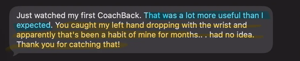 A student’s text: Just watched my first CoachBack. That was a lot more useful than I expected. You caught my left hand dropping with the wrist and apparently that’s been a habit of mine for months. Had no idea. Thank you for catching that!