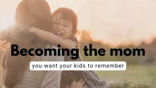 Becoming the Mom You Want Your Kids to Remember