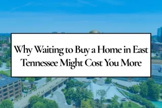 Why Waiting to Buy a Home in East Tennessee Might Cost You More