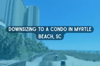 Downsizing to a Condo in Myrtle Beach, SC: What Retirees Should Know