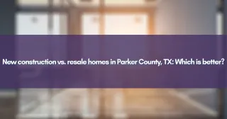 New construction vs. resale homes in Parker County, TX: Which is better?