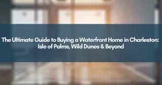 The Ultimate Guide to Buying a Waterfront Home in Charleston: Isle of Palms, Wild Dunes & Beyond
