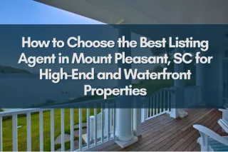How to Choose the Best Listing Agent in Mount Pleasant, SC for High-End and Waterfront Properties