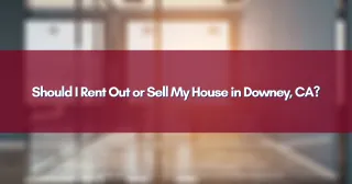 Should I Rent Out or Sell My House in Downey, CA?