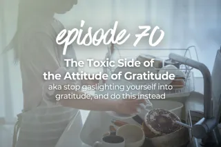 70. The Toxic Side of the Attitude of Gratitude aka stop gaslighting yourself into gratitude, and do this instead