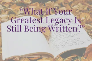 What If Your Greatest Legacy Is Still Being Written?