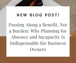 Passing Along a Benefit, Not a Burden: Why Planning for Absence and Incapacity Is Indispensable for Business Owners