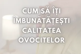 Cum să îți îmbunătățești calitatea ovocitelor