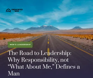 The Road to Leadership: Why Responsibility, Not “What About Me,” Defines a Man