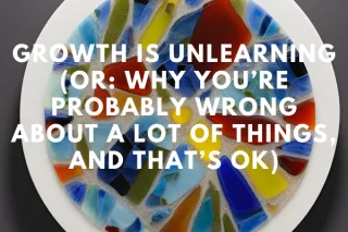 Growth Is Unlearning (Or: Why You’re Probably Wrong About a Lot of Things, and That’s OK)