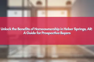 Unlock the Benefits of Homeownership in Heber Springs, AR: A Guide for Prospective Buyers