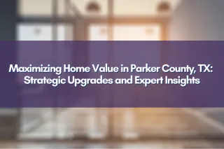 Maximizing Home Value in Parker County, TX: Strategic Upgrades and Expert Insights