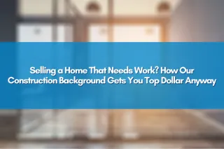 Selling a Home That Needs Work? How Our Construction Background Gets You Top Dollar Anyway