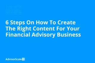 6 Steps On How To Create The Right Content For Your Financial Advisory Business