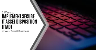 5 Ways to Implement Secure IT Asset Disposition (ITAD) in Your Small Business