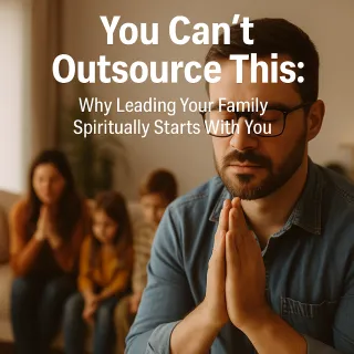 You Can’t Outsource This: Why Leading Your Family Spiritually Starts With You