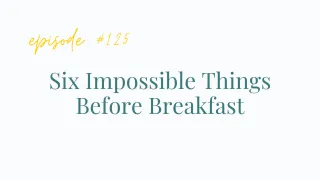 Ep #125 Six Impossible Things Before Breakfast