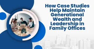 How Case Studies Help Maintain Generational Wealth and Leadership in Family Offices