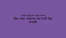 the Friday edition - the one where we tell the truth