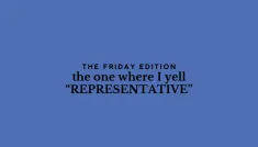 the Friday edition - the one where I yell “REPRESENTATIVE”