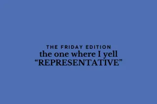 the Friday edition - the one where I yell “REPRESENTATIVE”