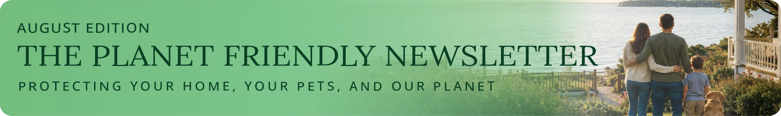 August Edition. The Planet Friendly Newsletter. Protecting your home, your pets, and our planet.